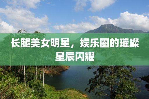 长腿美女明星，娱乐圈的璀璨星辰闪耀