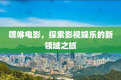 嘿咻电影，探索影视娱乐的新领域之旅