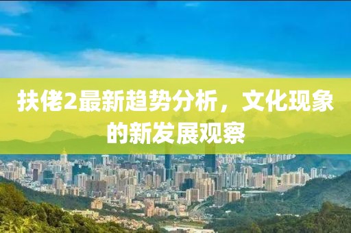 扶佬2最新趋势分析，文化现象的新发展观察