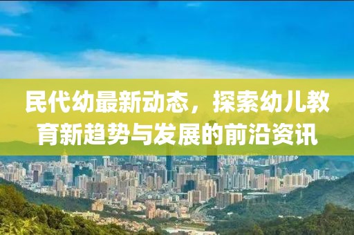 民代幼最新动态，探索幼儿教育新趋势与发展的前沿资讯