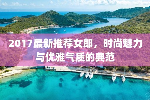 2017最新推荐女郎，时尚魅力与优雅气质的典范