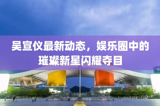 吴宣仪最新动态，娱乐圈中的璀璨新星闪耀夺目