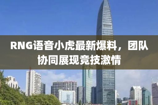 RNG语音小虎最新爆料，团队协同展现竞技激情