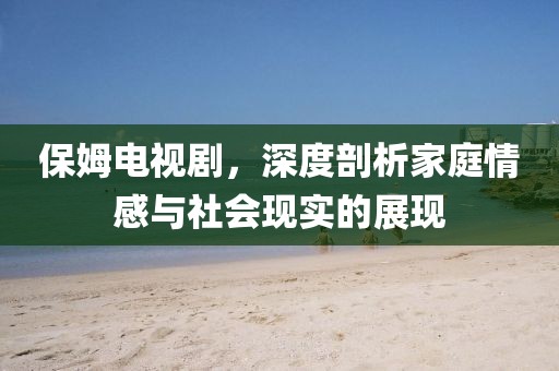保姆电视剧，深度剖析家庭情感与社会现实的展现