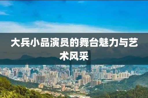 大兵小品演员的舞台魅力与艺术风采