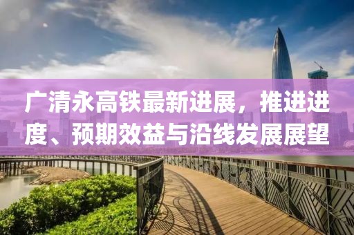广清永高铁最新进展，推进进度、预期效益与沿线发展展望