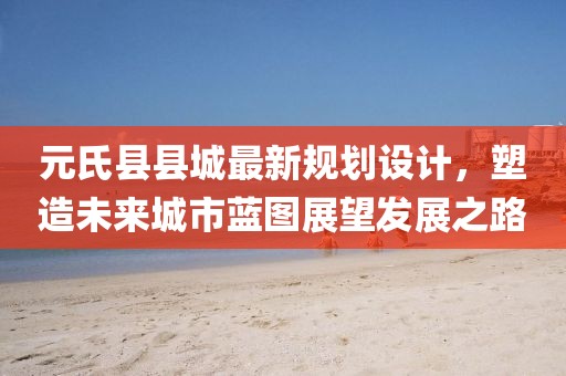 元氏县县城最新规划设计，塑造未来城市蓝图展望发展之路
