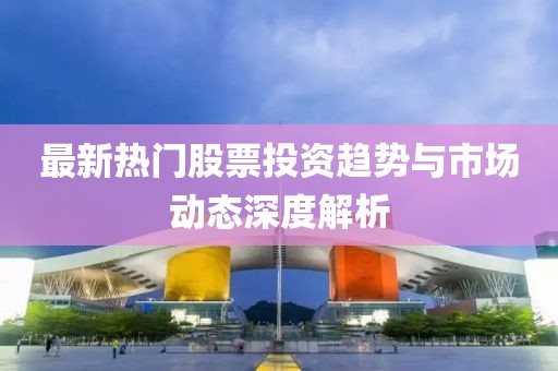 最新热门股票投资趋势与市场动态深度解析