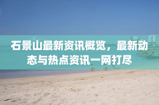 石景山最新资讯概览，最新动态与热点资讯一网打尽