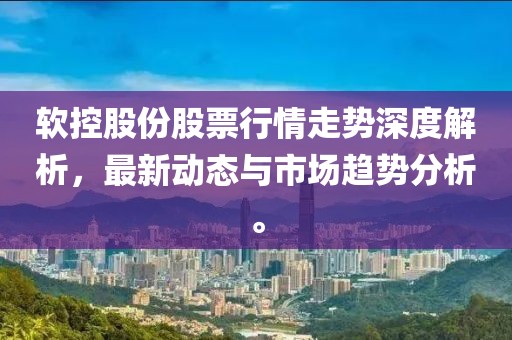 软控股份股票行情走势深度解析，最新动态与市场趋势分析。