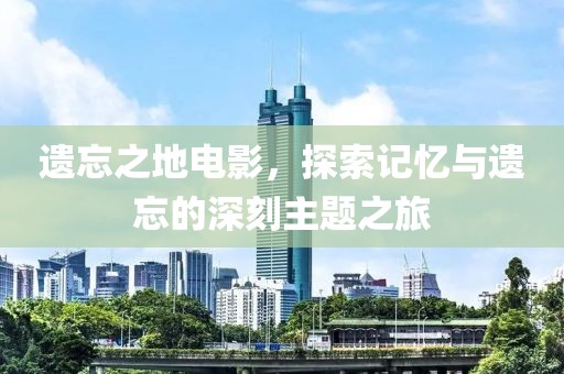 遗忘之地电影，探索记忆与遗忘的深刻主题之旅