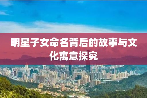 明星子女命名背后的故事与文化寓意探究