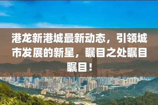 港龙新港城最新动态，引领城市发展的新星，瞩目之处瞩目瞩目！