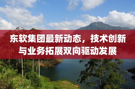 东软集团最新动态，技术创新与业务拓展双向驱动发展