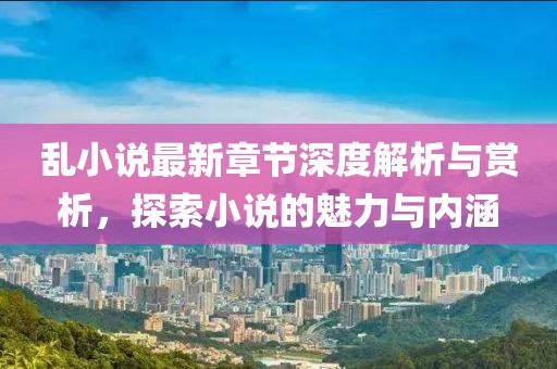 乱小说最新章节深度解析与赏析，探索小说的魅力与内涵