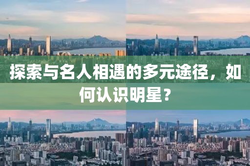 探索与名人相遇的多元途径，如何认识明星？