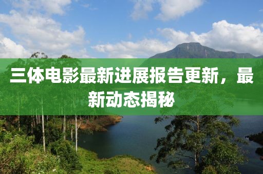 三体电影最新进展报告更新，最新动态揭秘