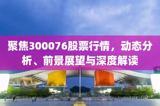 聚焦300076股票行情，动态分析、前景展望与深度解读