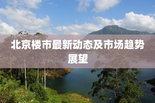 北京楼市最新动态及市场趋势展望