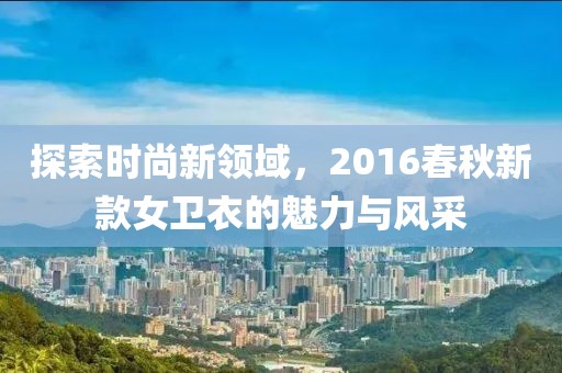 探索时尚新领域，2016春秋新款女卫衣的魅力与风采