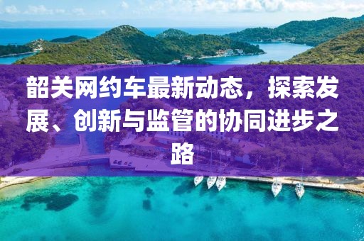 韶关网约车最新动态，探索发展、创新与监管的协同进步之路