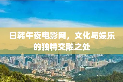 日韩午夜电影网，文化与娱乐的独特交融之处