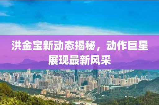 洪金宝新动态揭秘，动作巨星展现最新风采