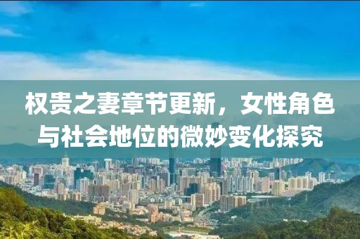 权贵之妻章节更新，女性角色与社会地位的微妙变化探究