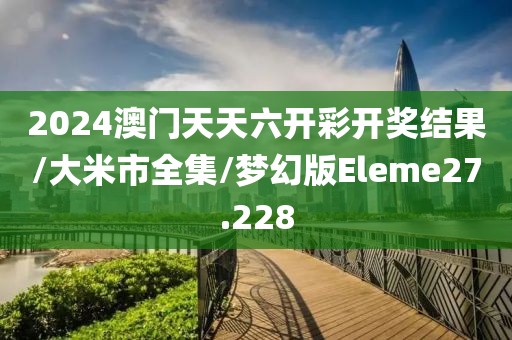 2024澳门天天六开彩开奖结果/大米市全集/梦幻版Eleme27.228