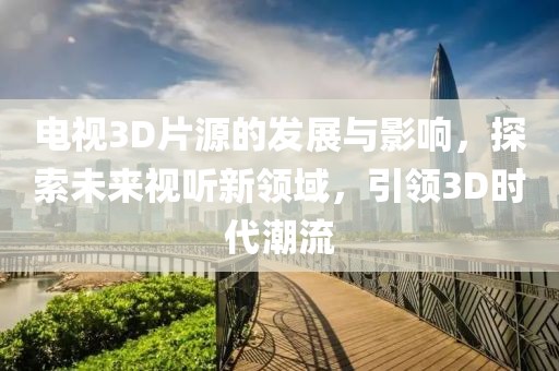 电视3D片源的发展与影响，探索未来视听新领域，引领3D时代潮流