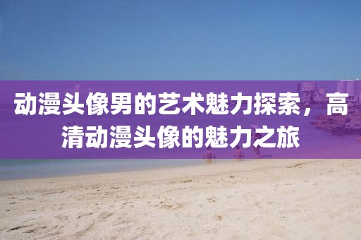 动漫头像男的艺术魅力探索，高清动漫头像的魅力之旅