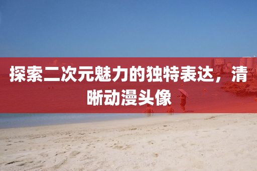 探索二次元魅力的独特表达，清晰动漫头像