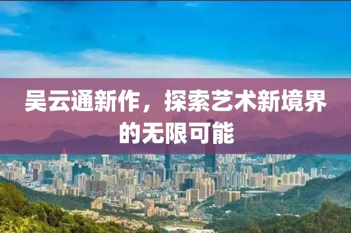 吴云通新作，探索艺术新境界的无限可能