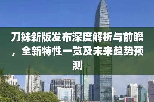 刀妹新版发布深度解析与前瞻，全新特性一览及未来趋势预测