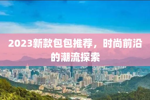 2023新款包包推荐，时尚前沿的潮流探索