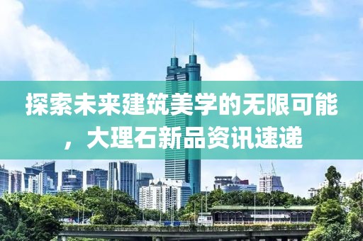 探索未来建筑美学的无限可能，大理石新品资讯速递