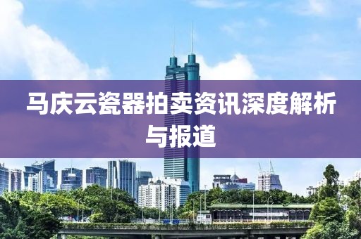 马庆云瓷器拍卖资讯深度解析与报道