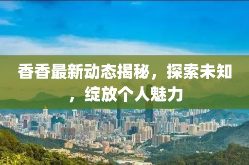 香香最新动态揭秘，探索未知，绽放个人魅力