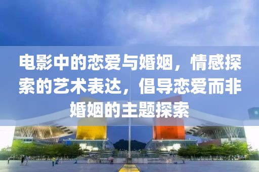 电影中的恋爱与婚姻，情感探索的艺术表达，倡导恋爱而非婚姻的主题探索