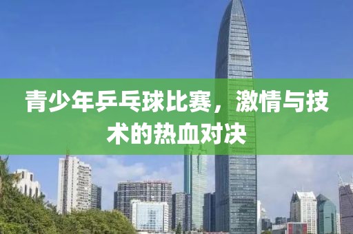 青少年乒乓球比赛，激情与技术的热血对决