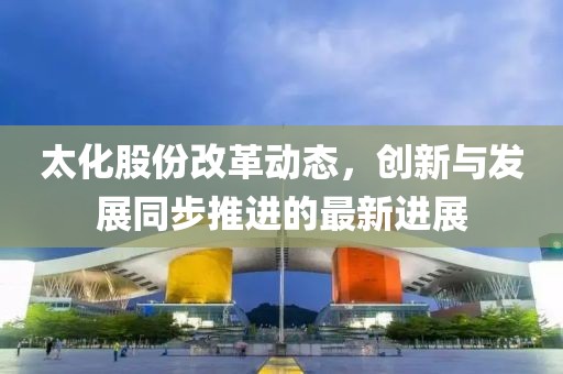 太化股份改革动态，创新与发展同步推进的最新进展