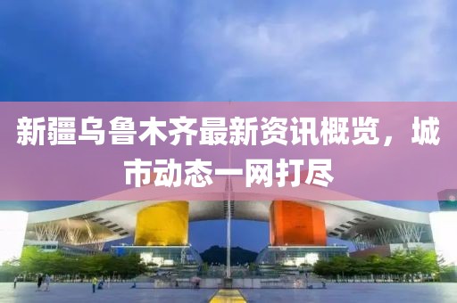 新疆乌鲁木齐最新资讯概览，城市动态一网打尽