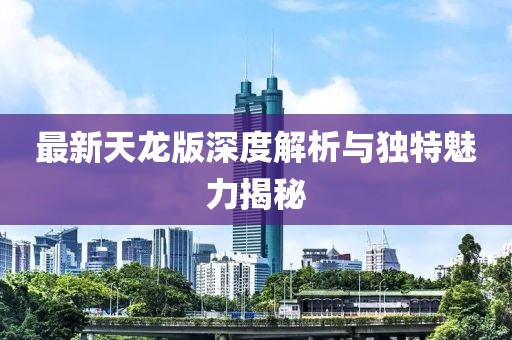 最新天龙版深度解析与独特魅力揭秘