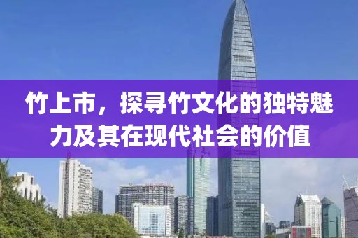 竹上市，探寻竹文化的独特魅力及其在现代社会的价值