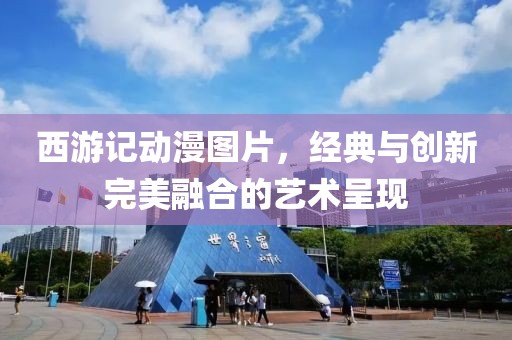 西游记动漫图片，经典与创新完美融合的艺术呈现