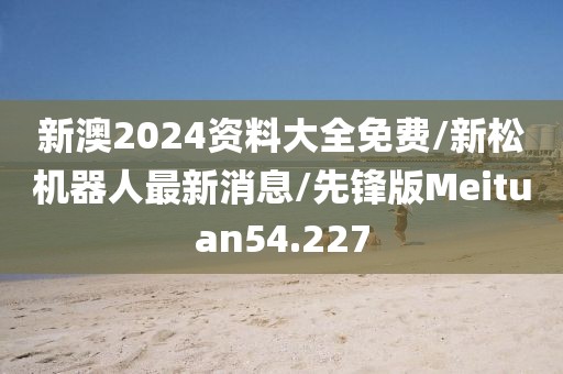 新澳2024资料大全免费/新松机器人最新消息/先锋版Meituan54.227