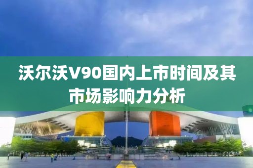 沃尔沃V90国内上市时间及其市场影响力分析