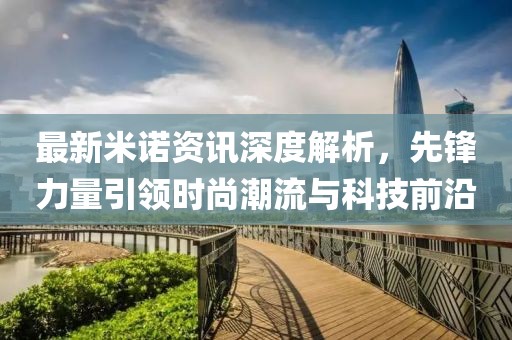 最新米诺资讯深度解析，先锋力量引领时尚潮流与科技前沿