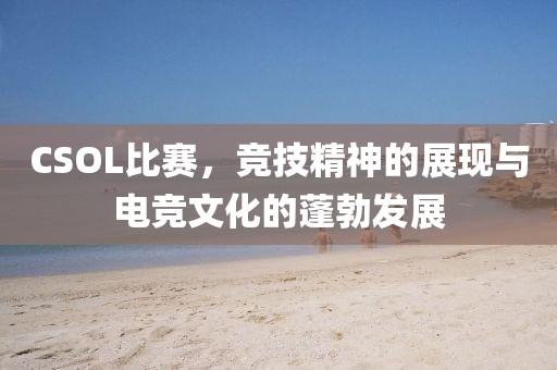 CSOL比赛，竞技精神的展现与电竞文化的蓬勃发展