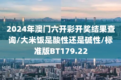 2024年澳门六开彩开奖结果查询/大米饭是酸性还是碱性/标准版BT179.22